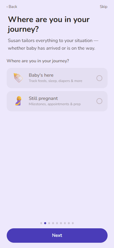 The first-run setup flow in the Hey Susan app, on the 'Where are you in your journey?' step: Susan tailors everything to your situation, whether baby has arrived or is on the way. Two options are offered — 'Baby's here — track feeds, sleep, diapers & more' and 'Still pregnant — milestones, appointments & prep' — above a row of progress dots and a Next button, with Back and Skip in the corners.
